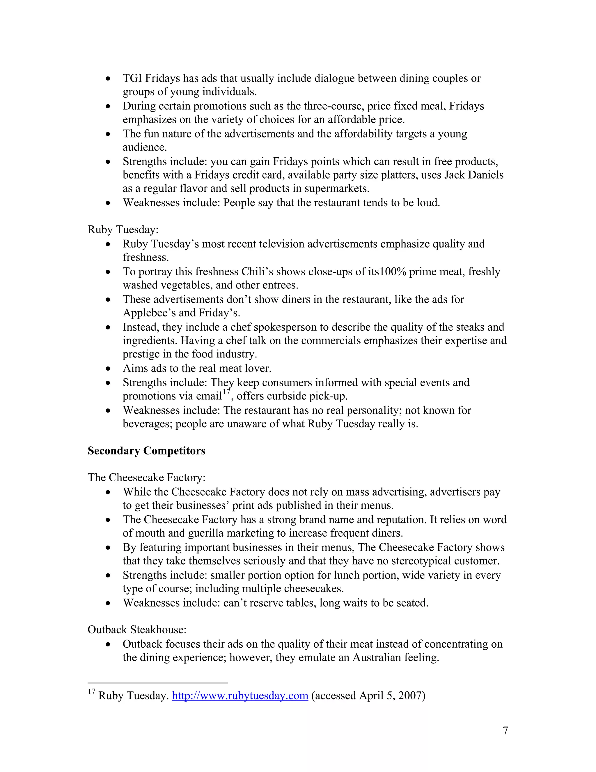 •   TGI Fridays has ads that usually include dialogue between dining couples or
          groups of young individuals.
      •   During certain promotions such as the three-course, price fixed meal, Fridays
          emphasizes on the variety of choices for an affordable price.
      •   The fun nature of the advertisements and the affordability targets a young
          audience.
      •   Strengths include: you can gain Fridays points which can result in free products,
          benefits with a Fridays credit card, available party size platters, uses Jack Daniels
          as a regular flavor and sell products in supermarkets.
      •   Weaknesses include: People say that the restaurant tends to be loud.

Ruby Tuesday:
   • Ruby Tuesday’s most recent television advertisements emphasize quality and
      freshness.
   • To portray this freshness Chili’s shows close-ups of its100% prime meat, freshly
      washed vegetables, and other entrees.
   • These advertisements don’t show diners in the restaurant, like the ads for
      Applebee’s and Friday’s.
   • Instead, they include a chef spokesperson to describe the quality of the steaks and
      ingredients. Having a chef talk on the commercials emphasizes their expertise and
      prestige in the food industry.
   • Aims ads to the real meat lover.
   • Strengths include: They keep consumers informed with special events and
      promotions via email 17 , offers curbside pick-up.
   • Weaknesses include: The restaurant has no real personality; not known for
      beverages; people are unaware of what Ruby Tuesday really is.

Secondary Competitors

The Cheesecake Factory:
   • While the Cheesecake Factory does not rely on mass advertising, advertisers pay
      to get their businesses’ print ads published in their menus.
   • The Cheesecake Factory has a strong brand name and reputation. It relies on word
      of mouth and guerilla marketing to increase frequent diners.
   • By featuring important businesses in their menus, The Cheesecake Factory shows
      that they take themselves seriously and that they have no stereotypical customer.
   • Strengths include: smaller portion option for lunch portion, wide variety in every
      type of course; including multiple cheesecakes.
   • Weaknesses include: can’t reserve tables, long waits to be seated.

Outback Steakhouse:
   • Outback focuses their ads on the quality of their meat instead of concentrating on
      the dining experience; however, they emulate an Australian feeling.

17
     Ruby Tuesday. http://www.rubytuesday.com (accessed April 5, 2007)


                                                                                              7
 