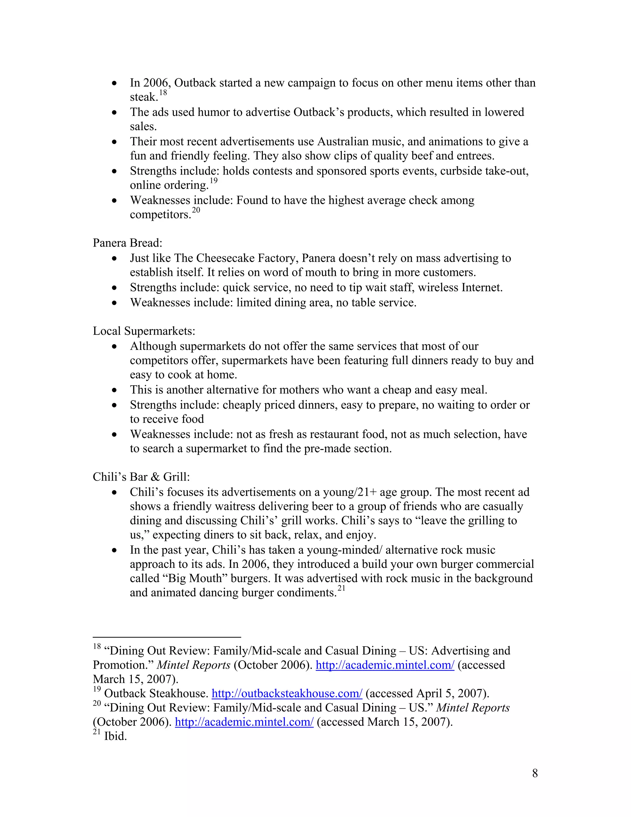 •   In 2006, Outback started a new campaign to focus on other menu items other than
         steak. 18
     •   The ads used humor to advertise Outback’s products, which resulted in lowered
         sales.
     •   Their most recent advertisements use Australian music, and animations to give a
         fun and friendly feeling. They also show clips of quality beef and entrees.
     •   Strengths include: holds contests and sponsored sports events, curbside take-out,
         online ordering. 19
     •   Weaknesses include: Found to have the highest average check among
         competitors. 20

Panera Bread:
   • Just like The Cheesecake Factory, Panera doesn’t rely on mass advertising to
       establish itself. It relies on word of mouth to bring in more customers.
   • Strengths include: quick service, no need to tip wait staff, wireless Internet.
   • Weaknesses include: limited dining area, no table service.

Local Supermarkets:
   • Although supermarkets do not offer the same services that most of our
       competitors offer, supermarkets have been featuring full dinners ready to buy and
       easy to cook at home.
   • This is another alternative for mothers who want a cheap and easy meal.
   • Strengths include: cheaply priced dinners, easy to prepare, no waiting to order or
       to receive food
   • Weaknesses include: not as fresh as restaurant food, not as much selection, have
       to search a supermarket to find the pre-made section.

Chili’s Bar & Grill:
   • Chili’s focuses its advertisements on a young/21+ age group. The most recent ad
        shows a friendly waitress delivering beer to a group of friends who are casually
        dining and discussing Chili’s’ grill works. Chili’s says to “leave the grilling to
        us,” expecting diners to sit back, relax, and enjoy.
   • In the past year, Chili’s has taken a young-minded/ alternative rock music
        approach to its ads. In 2006, they introduced a build your own burger commercial
        called “Big Mouth” burgers. It was advertised with rock music in the background
        and animated dancing burger condiments. 21



18
   “Dining Out Review: Family/Mid-scale and Casual Dining – US: Advertising and
Promotion.” Mintel Reports (October 2006). http://academic.mintel.com/ (accessed
March 15, 2007).
19
   Outback Steakhouse. http://outbacksteakhouse.com/ (accessed April 5, 2007).
20
   “Dining Out Review: Family/Mid-scale and Casual Dining – US.” Mintel Reports
(October 2006). http://academic.mintel.com/ (accessed March 15, 2007).
21
   Ibid.


                                                                                         8
 