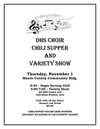 DHS CHOIR
      CHILI SUPPER
          AND
     VARIETY SHOW
   Thursday, November 1
Moore County Community Bldg.

      5:30 – Begin Serving Chili
      6:00-7:00 – Variety Show
             All DHS Choirs and
           Individual Student Acts

           Chili with all the fixins’
             Dessert and Drink
                    $5.00

     COME SUPPORT OUR DHS CHOIR STUDENTS
AND ENJOY AN EVENING OF OUR STUDENTS’ TALENTS
 