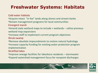 Freshwater Systems: Habitats
Cold water habitats
•Acquire intact “in fee” lands along shores and stream banks
•Stream management programs for local communities
Emergent marsh
•Amend state wetland maps to include > wetlands – utilize previous
wetland map expansions
•Increase staff to implement current program objectives
Shrub swamp
•Remove obsolete impoundments to restore natural hydrology
•Increase capacity-funding for existing water protection program
implementation
Stratified lakes
•Improve sewage facilities for lakeshore residents – stormwater
•Expand watershed management focus for nonpoint discharges
 
