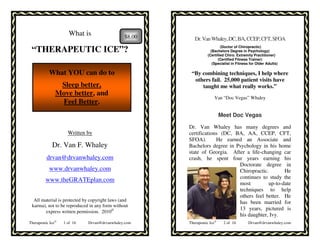 What is                    $8.00      Dr. Van Whaley, DC, BA, CCEP, CFT, SFOA
                                                                          (Doctor of Chiropractic)
 “THERAPEUTIC ICE”?                                                 (Bachelors Degree in Psychology)
                                                                  (Certified Chiro. Extremity Practitioner)
                                                                        (Certified Fitness Trainer)
                                                                     (Specialist in Fitness for Older Adults)

           What YOU can do to                            “By combining techniques, I help where
                                                          others fail. 25,000 patient visits have
                Sleep better,                                taught me what really works.”
               Move better, and
                                                                      Van “Doc Vegas” Whaley
                Feel Better.
                                                                           Meet Doc Vegas

                                                        Dr. Van Whaley has many degrees and
                     Written by                         certifications (DC, BA, AA, CCEP, CFT,
                                                        SFOA).       He earned an Associate and
             Dr. Van F. Whaley                          Bachelors degree in Psychology in his home
                                                        state of Georgia. After a life-changing car
          drvan@drvanwhaley.com                         crash, he spent four years earning his
                                                                             Doctorate degree in
           www.drvanwhaley.com                                               Chiropractic.       He
                                                                             continues to study the
         www.theGRATEplan.com
                                                                             most         up-to-date
                                                                             techniques to help
                                                                             others feel better. He
  All material is protected by copyright laws (and                           has been married for
 karma), not to be reproduced in any form without
                                                                             13 years, pictured is
        express written permission. 2010©
                                                                             his daughter, Ivy.
Therapeutic Ice©   1 of 16   Drvan@drvanwhaley.com      Therapeutic Ice©    2 of 16       Drvan@drvanwhaley.com
 