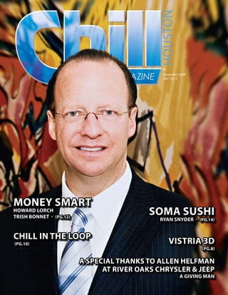 Houston
                                              ™
                                               november 2008
                                               Vol 1 no 5




Money SMart
Howard LorcH
triSH Bonnet - (pg.12)
                                           SoMa SuSHi
                                             ryan Snyder - (pg.14)


cHiLL in tHe Loop
(pg.10)                                           viStria 3d
                                                               (pg.8)


                         a SpeciaL tHankS to aLLen HeLfMan
                               at river oakS cHrySLer & Jeep
                                                        a giving Man
 