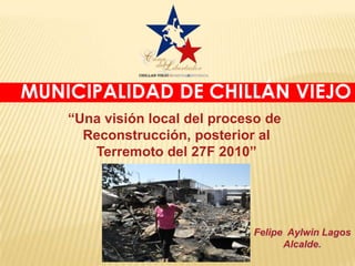 MUNICIPALIDAD DE CHILLÁN VIEJO
    “Una visión local del proceso de
      Reconstrucción, posterior al
       Terremoto del 27F 2010”




                               Felipe Aylwin Lagos
                                     Alcalde.
 