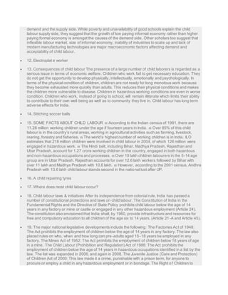 demand and the supply side. While poverty and unavailability of good schools explain the child 
labour supply side, they suggest that the growth of low paying informal economy rather than higher 
paying formal economy is amongst the causes of the demand side. Other scholars too suggest that 
inflexible labour market, size of informal economy, inability of industries to scale up and lack of 
modern manufacturing technologies are major macroeconomic factors affecting demand and 
acceptability of child labour. 
 12. Electroplat e worker 
 13. Consequences of child labour The presence of a large number of child laborers is regarded as a 
serious issue in terms of economic welfare. Children who work fail to get necessary education. They 
do not get the opportunity to develop physically, intellectually, emotionally and psychologically. In 
terms of the physical condition of children, children are not ready for long monotous work because 
they become exhausted more quickly than adults. This reduces their physical conditions and makes 
the children more vulnerable to disease. Children in hazardous working conditions are even in worse 
condition. Children who work, instead of going to school, will remain illiterate which limits their ability 
to contribute to their own well being as well as to community they live in. Child labour has long term 
adverse effects for India. 
 14. Stitching soccer balls 
 15. SOME FACTS ABOUT CHILD LABOUR  According to the Indian census of 1991, there are 
11.28 million working children under the age if fourteen years in India.  Over 85% of this child 
labour is in the country’s rural areas, working in agricultural activities such as farming, livestock, 
rearing, forestry and fisheries.  The world’s highest number of working children is in India. ILO 
estimates that 218 million children were involved in child labour in 2004, of which 126 million were 
engaged in hazardous work.  The Hindi belt, including Bihar, Madhya Pradesh, Rajasthan and 
Uttar Pradesh, account for 1.27 crore working children in the country, engaged in both hazardous 
and non-hazardous occupations and processes.  Over 19 lakh children labourers in the 5-14 age 
group are in Uttar Pradesh. Rajasthan accounts for over 12.6 lakh workers followed by Bihar with 
over 11 lakh and Madhya Pradesh with 10.6 lakh.  However, according to the 2001 census, Andhra 
Pradesh with 13.6 lakh child labour stands second in the national lust after UP. 
 16. A child repairing tyres 
 17. Where does most child labour occur? 
 18. Child labour laws & initiatives After its independence from colonial rule, India has passed a 
number of constitutional protections and laws on child labour. The Constitution of India in the 
Fundamental Rights and the Directive of State Policy prohibits child labour below the age of 14 
years in any factory or mine or castle or engaged in any other hazardous employment (Article 24). 
The constitution also envisioned that India shall, by 1960, provide infrastructure and resources for 
free and compulsory education to all children of the age six to 14 years. (Article 21-A and Article 45). 
 19. The major national legislative developments include the following: The Factories Act of 1948: 
The Act prohibits the employment of children below the age of 14 years in any factory. The law also 
placed rules on who, when and how long can pre-adults aged 15–18 years be employed in any 
factory. The Mines Act of 1952: The Act prohibits the employment of children below 18 years of age 
in a mine. The Child Labour (Prohibition and Regulation) Act of 1986: The Act prohibits the 
employment of children below the age of 14 years in hazardous occupations identified in a list by the 
law. The list was expanded in 2006, and again in 2008. The Juvenile Justice (Care and Protection) 
of Children Act of 2000: This law made it a crime, punishable with a prison term, for anyone to 
procure or employ a child in any hazardous employment or in bondage. The Right of Children to 
 