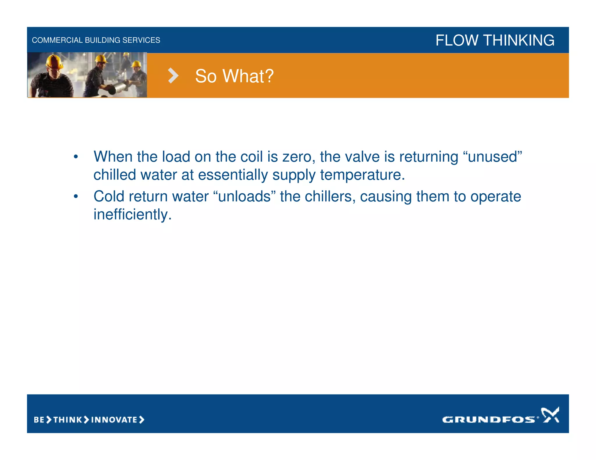 COMMERCIAL BUILDING SERVICES FLOW THINKING
So What?
• When the load on the coil is zero, the valve is returning “unused”
chilled water at essentially supply temperature.
• Cold return water “unloads” the chillers, causing them to operate
inefficiently.
 