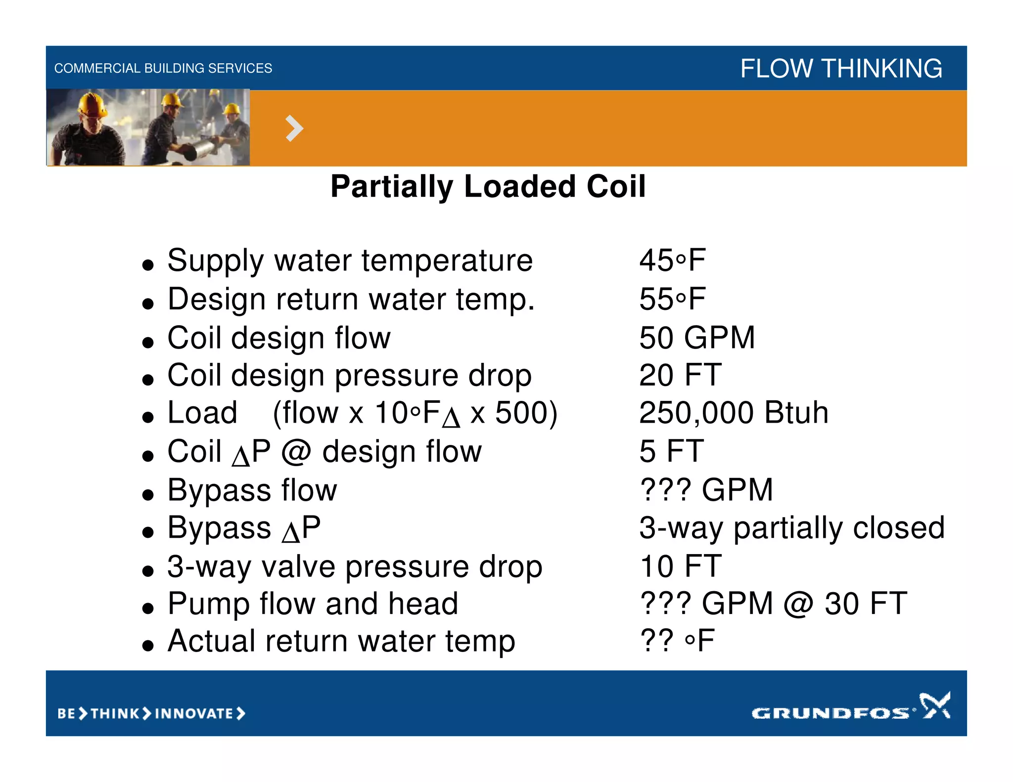 COMMERCIAL BUILDING SERVICES FLOW THINKING
Partially Loaded Coil
• Supply water temperature 45°F
• Design return water temp. 55°F
• Coil design flow 50 GPM
• Coil design pressure drop 20 FT
• Load (flow x 10°F∆ x 500) 250,000 Btuh
• Coil ∆P @ design flow 5 FT
• Bypass flow ??? GPM
• Bypass ∆P 3-way partially closed
• 3-way valve pressure drop 10 FT
• Pump flow and head ??? GPM @ 30 FT
• Actual return water temp ?? °F
 