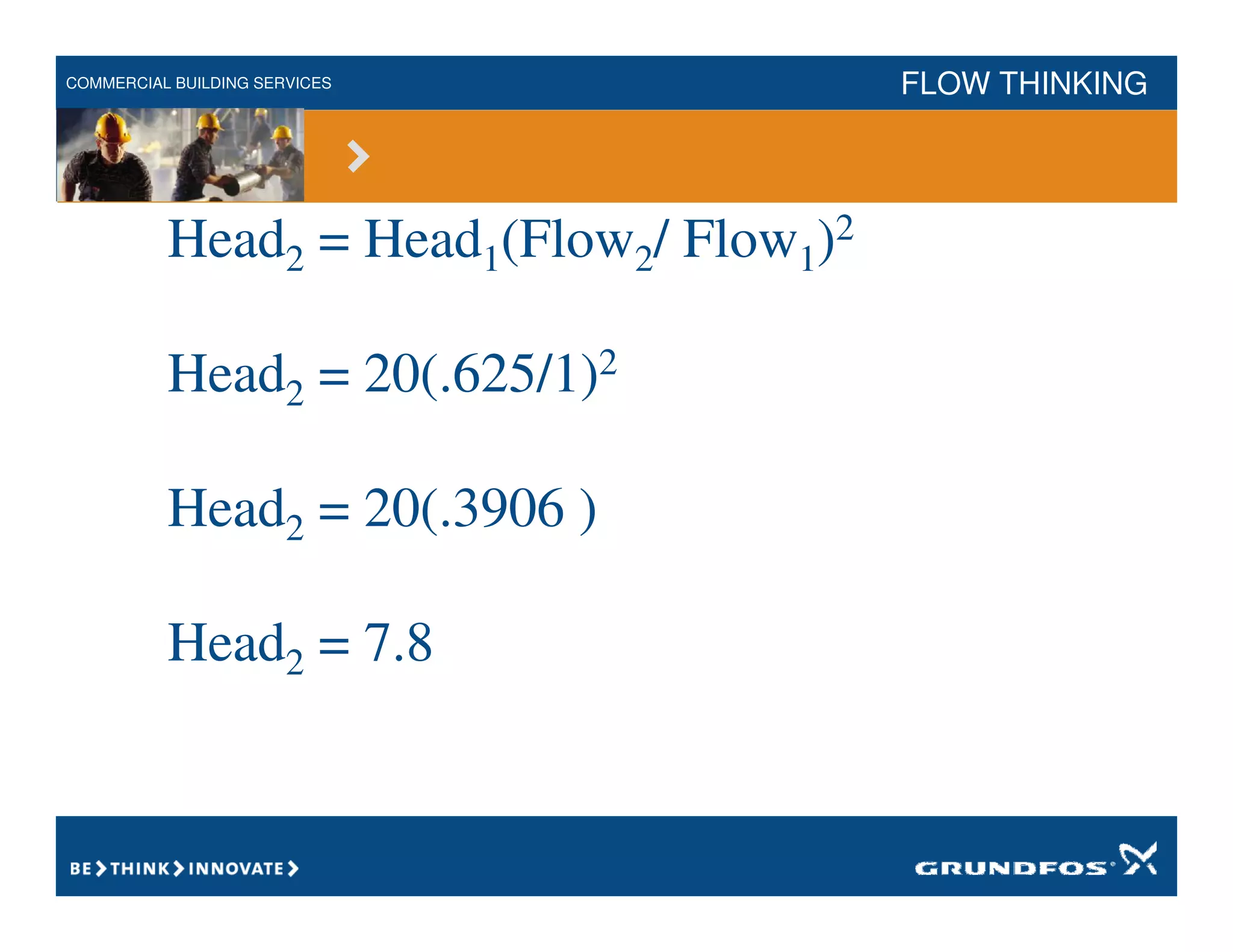 COMMERCIAL BUILDING SERVICES FLOW THINKING
Head2 = Head1(Flow2/ Flow1)2
Head2 = 20(.625/1)2
Head2 = 20(.3906 )
Head2 = 7.8
 