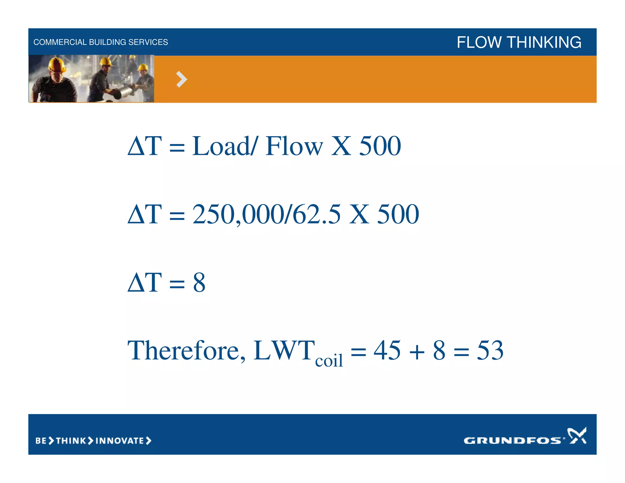 COMMERCIAL BUILDING SERVICES FLOW THINKING
∆T = Load/ Flow X 500
∆T = 250,000/62.5 X 500
∆T = 8
Therefore, LWTcoil = 45 + 8 = 53
 