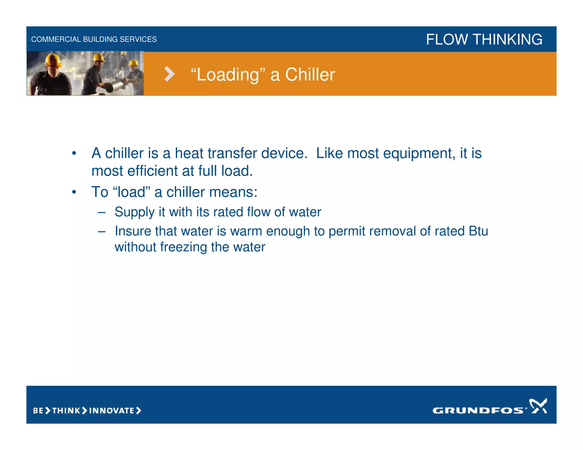 COMMERCIAL BUILDING SERVICES FLOW THINKING
“Loading” a Chiller
• A chiller is a heat transfer device. Like most equipment, it is
most efficient at full load.
• To “load” a chiller means:
– Supply it with its rated flow of water
– Insure that water is warm enough to permit removal of rated Btu
without freezing the water
 
