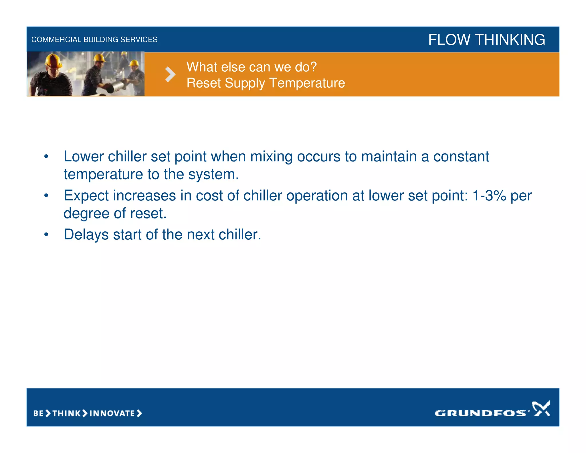 COMMERCIAL BUILDING SERVICES FLOW THINKING
What else can we do?
Reset Supply Temperature
• Lower chiller set point when mixing occurs to maintain a constant
temperature to the system.
• Expect increases in cost of chiller operation at lower set point: 1-3% per
degree of reset.
• Delays start of the next chiller.
 