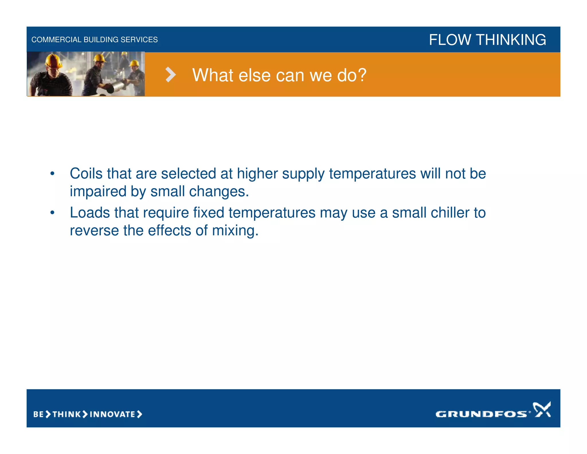 COMMERCIAL BUILDING SERVICES FLOW THINKING
What else can we do?
• Coils that are selected at higher supply temperatures will not be
impaired by small changes.
• Loads that require fixed temperatures may use a small chiller to
reverse the effects of mixing.
 