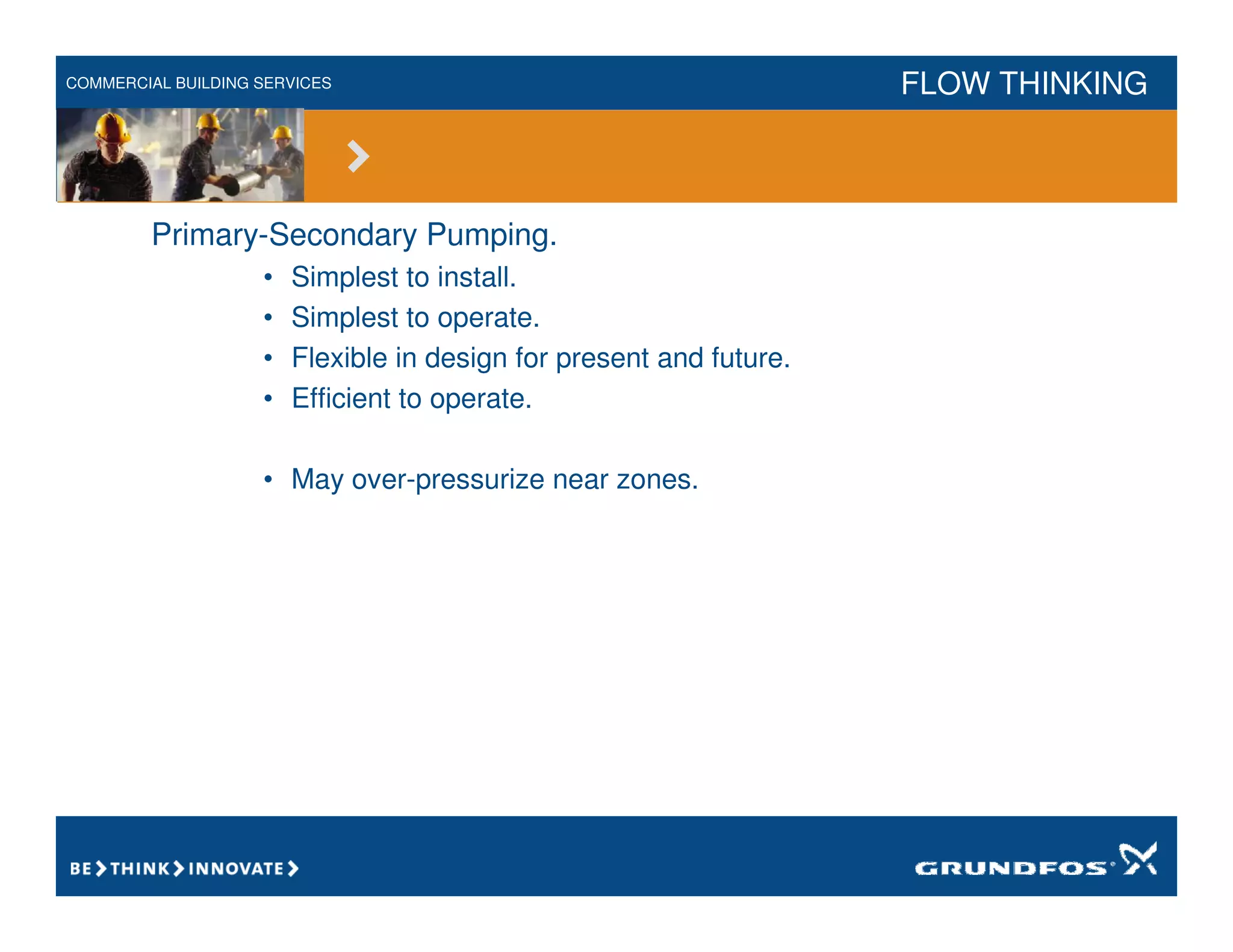 COMMERCIAL BUILDING SERVICES FLOW THINKING
Primary-Secondary Pumping.
• Simplest to install.
• Simplest to operate.
• Flexible in design for present and future.
• Efficient to operate.
• May over-pressurize near zones.
 