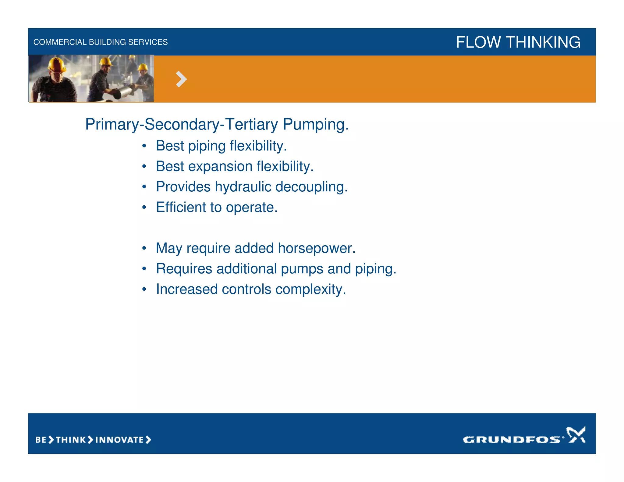 COMMERCIAL BUILDING SERVICES FLOW THINKING
Primary-Secondary-Tertiary Pumping.
• Best piping flexibility.
• Best expansion flexibility.
• Provides hydraulic decoupling.
• Efficient to operate.
• May require added horsepower.
• Requires additional pumps and piping.
• Increased controls complexity.
 