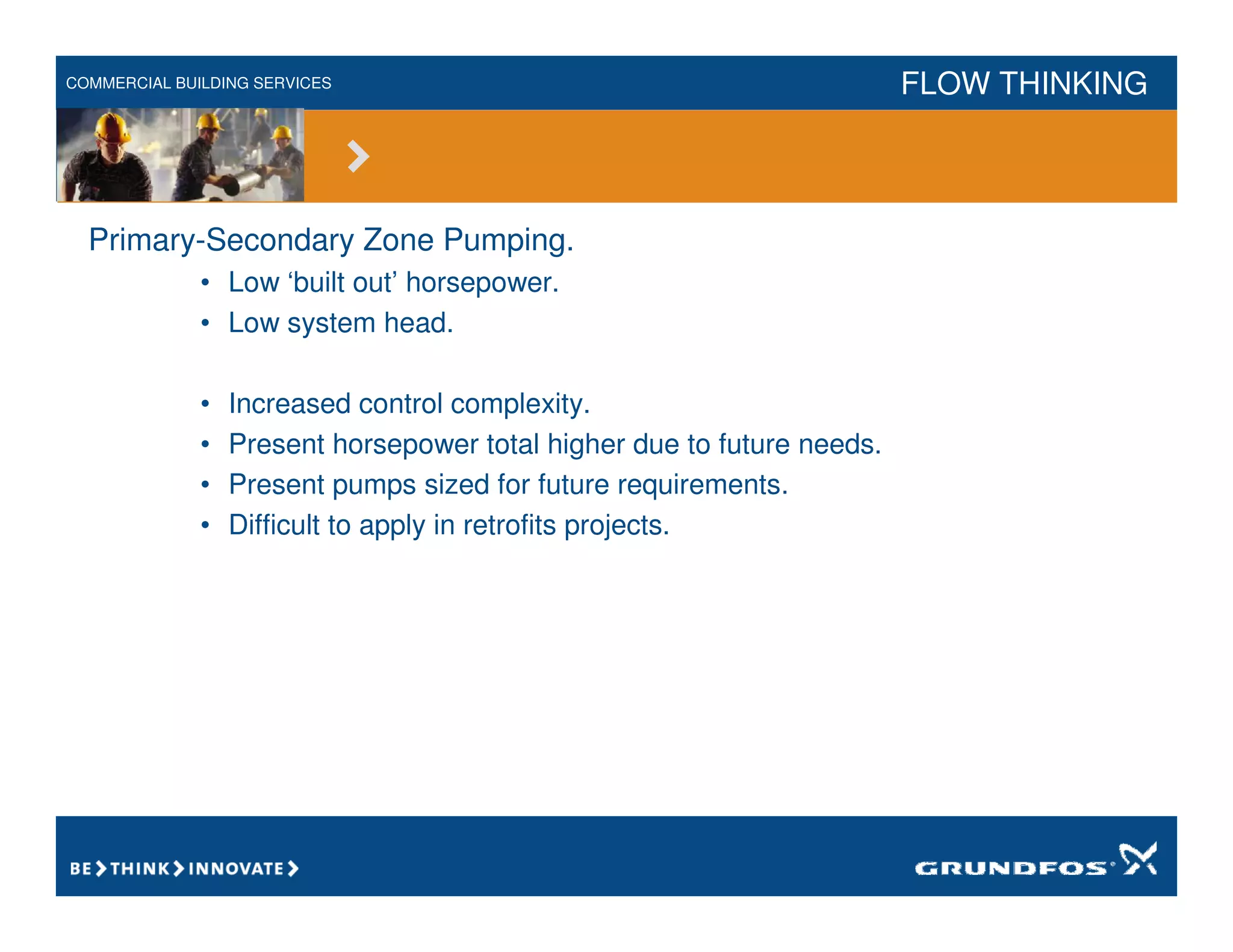 COMMERCIAL BUILDING SERVICES FLOW THINKING
Primary-Secondary Zone Pumping.
• Low ‘built out’ horsepower.
• Low system head.
• Increased control complexity.
• Present horsepower total higher due to future needs.
• Present pumps sized for future requirements.
• Difficult to apply in retrofits projects.
 