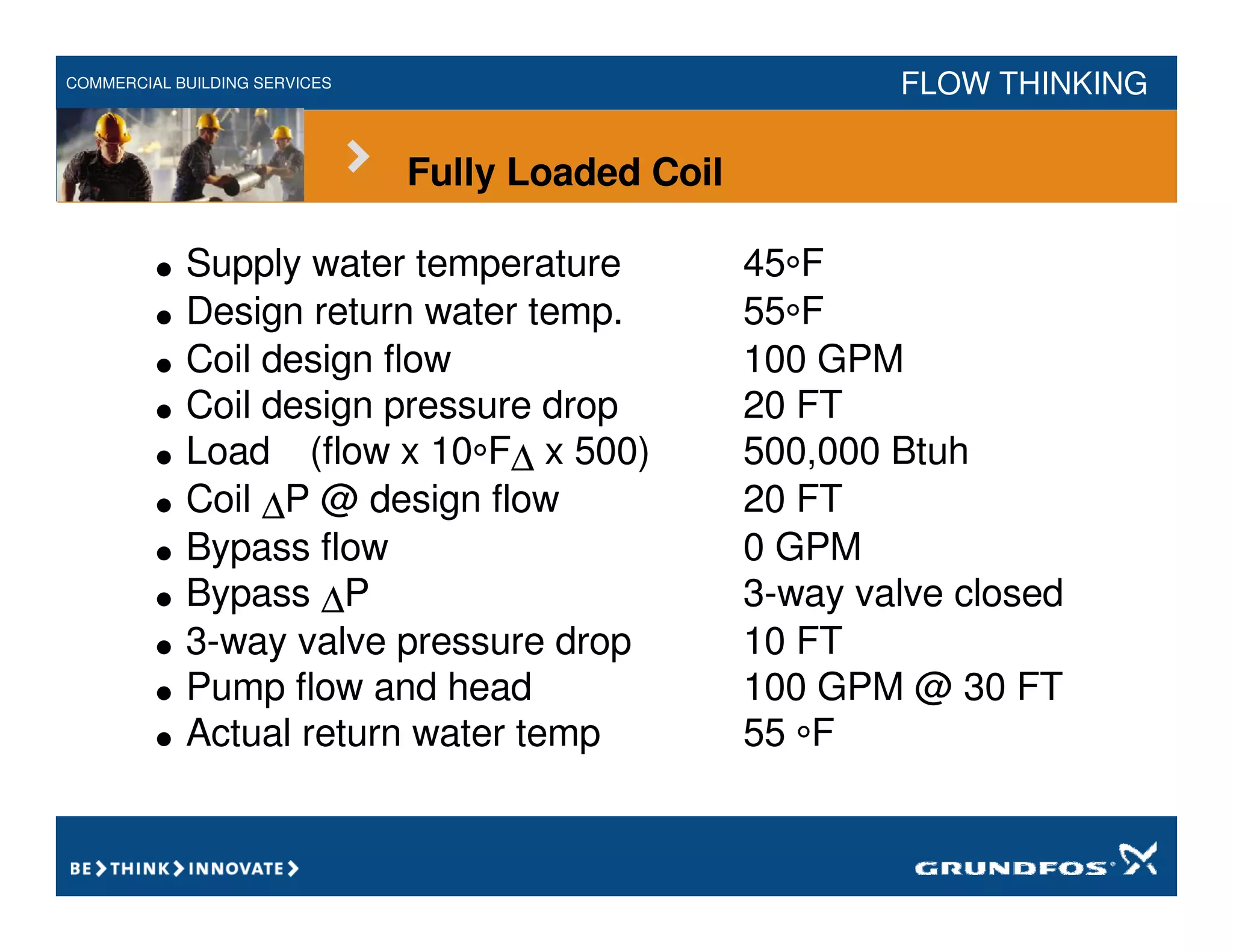 COMMERCIAL BUILDING SERVICES FLOW THINKING
Fully Loaded Coil
• Supply water temperature 45°F
• Design return water temp. 55°F
• Coil design flow 100 GPM
• Coil design pressure drop 20 FT
• Load (flow x 10°F∆ x 500) 500,000 Btuh
• Coil ∆P @ design flow 20 FT
• Bypass flow 0 GPM
• Bypass ∆P 3-way valve closed
• 3-way valve pressure drop 10 FT
• Pump flow and head 100 GPM @ 30 FT
• Actual return water temp 55 °F
 