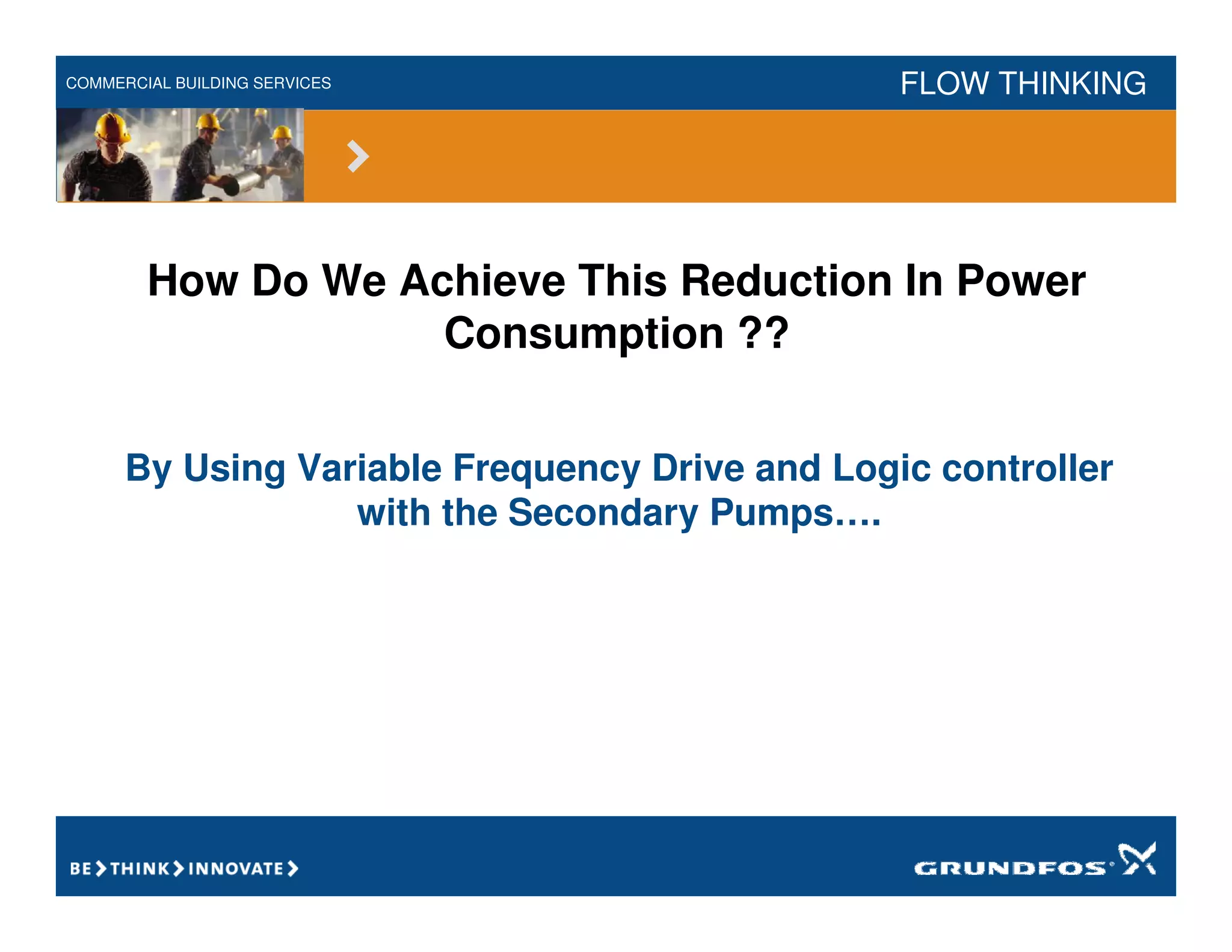 COMMERCIAL BUILDING SERVICES FLOW THINKING
How Do We Achieve This Reduction In Power
Consumption ??
By Using Variable Frequency Drive and Logic controller
with the Secondary Pumps….
 