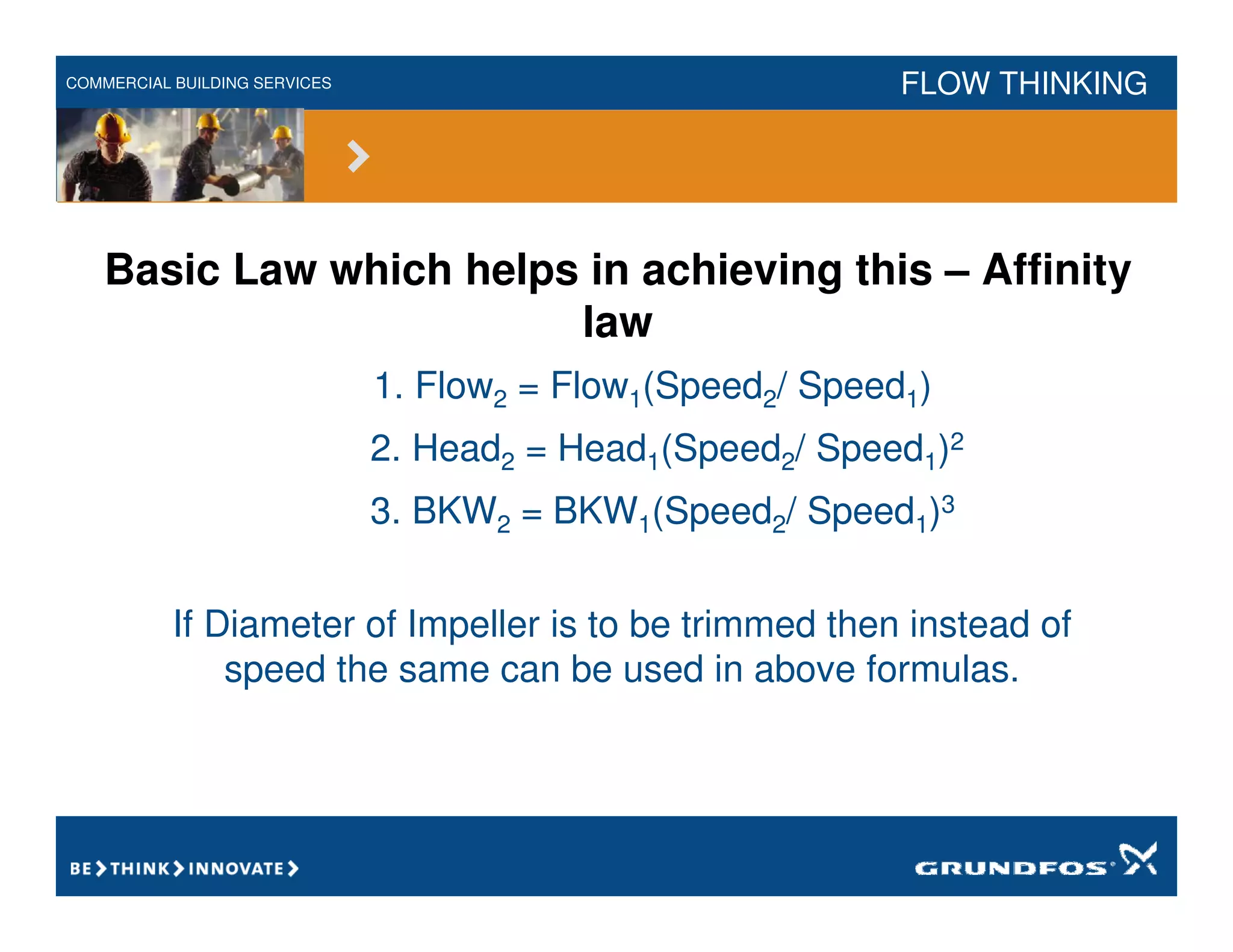 COMMERCIAL BUILDING SERVICES FLOW THINKING
Basic Law which helps in achieving this – Affinity
law
1. Flow2 = Flow1(Speed2/ Speed1)
2. Head2 = Head1(Speed2/ Speed1)2
3. BKW2 = BKW1(Speed2/ Speed1)3
If Diameter of Impeller is to be trimmed then instead of
speed the same can be used in above formulas.
 