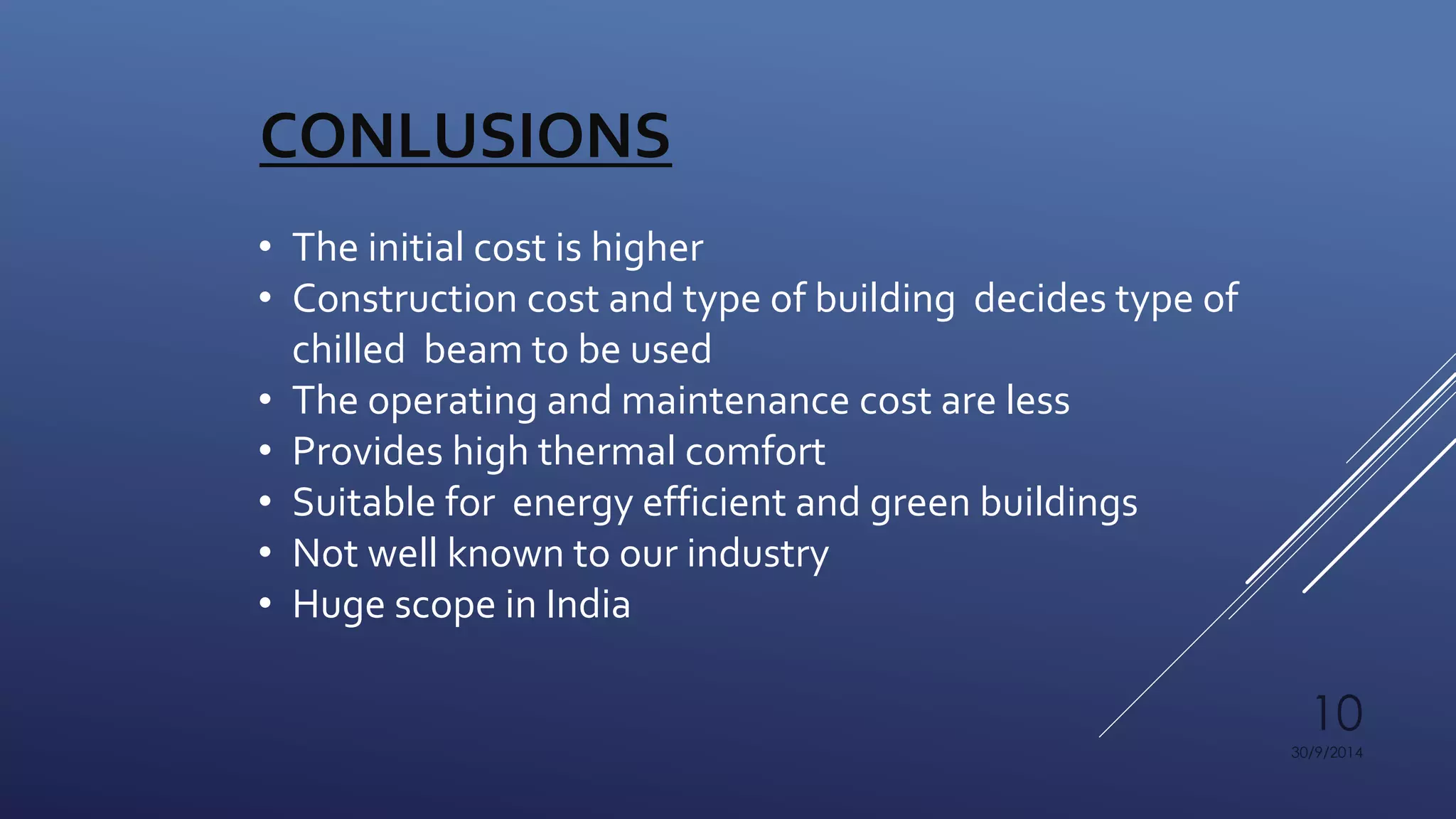 10 
30/9/2014 
CONLUSIONS 
• The initial cost is higher 
• Construction cost and type of building decides type of 
chilled beam to be used 
• The operating and maintenance cost are less 
• Provides high thermal comfort 
• Suitable for energy efficient and green buildings 
• Not well known to our industry 
• Huge scope in India 
 