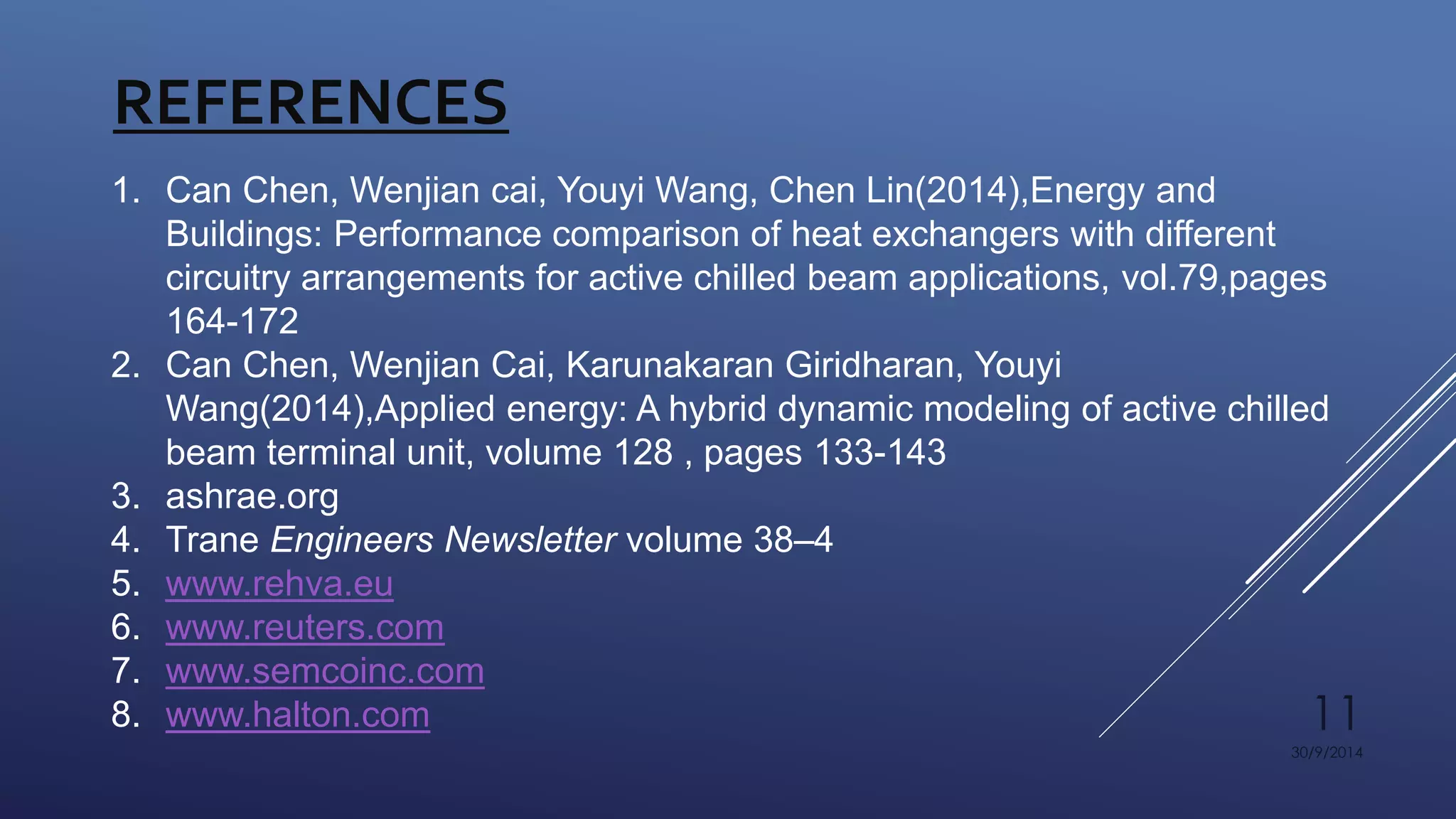 11 
30/9/2014 
REFERENCES 
1. Can Chen, Wenjian cai, Youyi Wang, Chen Lin(2014),Energy and 
Buildings: Performance comparison of heat exchangers with different 
circuitry arrangements for active chilled beam applications, vol.79,pages 
164-172 
2. Can Chen, Wenjian Cai, Karunakaran Giridharan, Youyi 
Wang(2014),Applied energy: A hybrid dynamic modeling of active chilled 
beam terminal unit, volume 128 , pages 133-143 
3. ashrae.org 
4. Trane Engineers Newsletter volume 38–4 
5. www.rehva.eu 
6. www.reuters.com 
7. www.semcoinc.com 
8. www.halton.com 
 