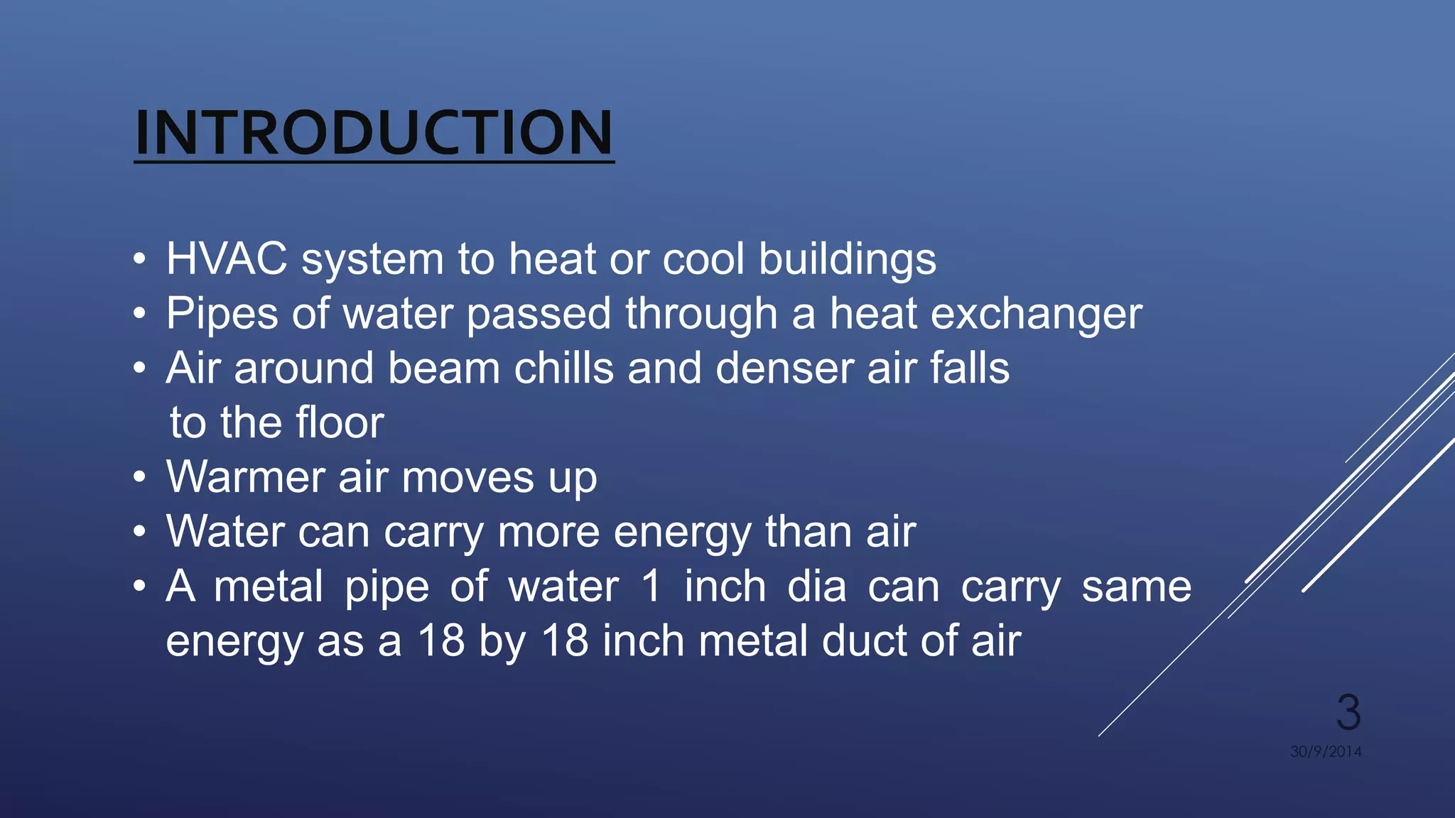 3 
30/9/2014 
INTRODUCTION 
• HVAC system to heat or cool buildings 
• Pipes of water passed through a heat exchanger 
• Air around beam chills and denser air falls 
to the floor 
• Warmer air moves up 
• Water can carry more energy than air 
• A metal pipe of water 1 inch dia can carry same 
energy as a 18 by 18 inch metal duct of air 
 