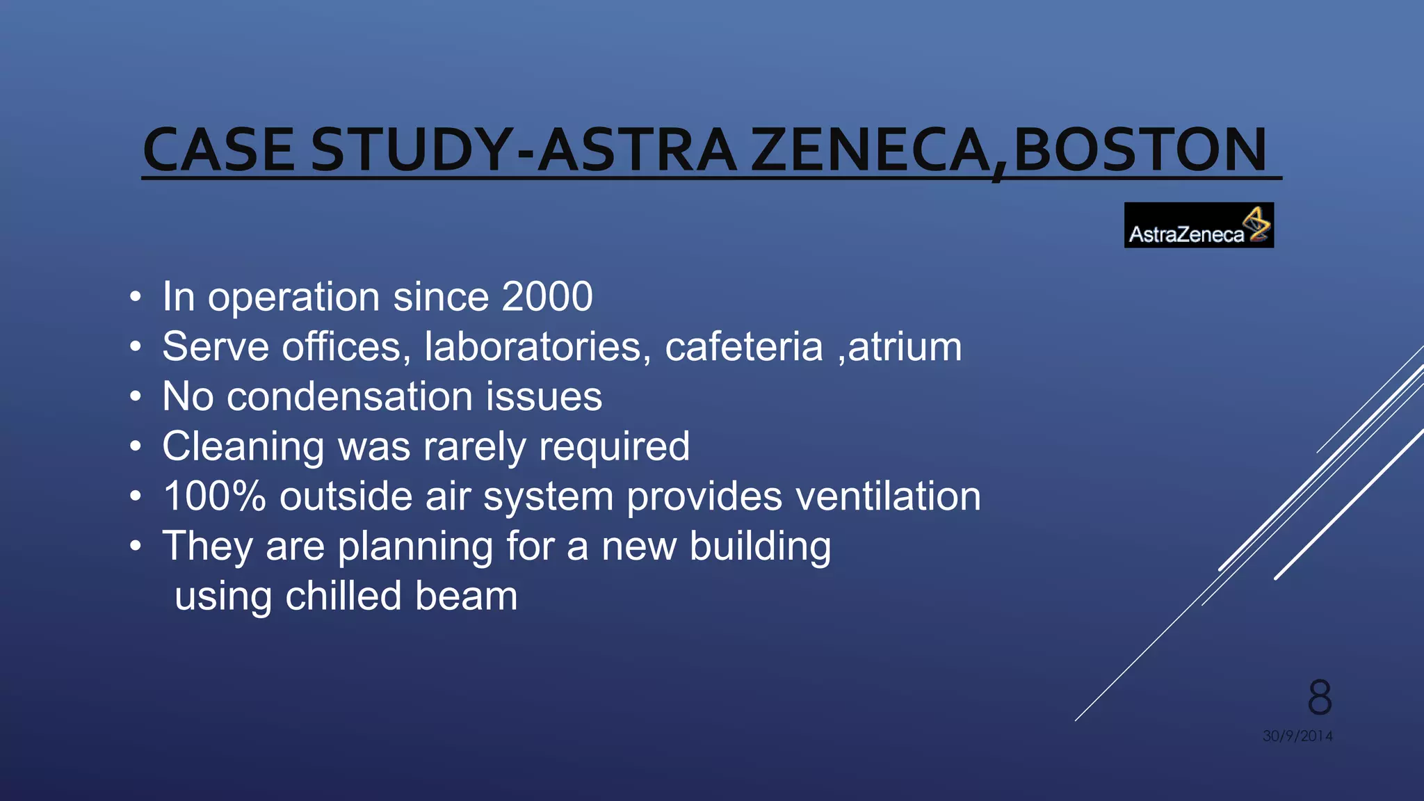 8 
CASE STUDY-ASTRA ZENECA,BOSTON 
30/9/2014 
• In operation since 2000 
• Serve offices, laboratories, cafeteria ,atrium 
• No condensation issues 
• Cleaning was rarely required 
• 100% outside air system provides ventilation 
• They are planning for a new building 
using chilled beam 
 
