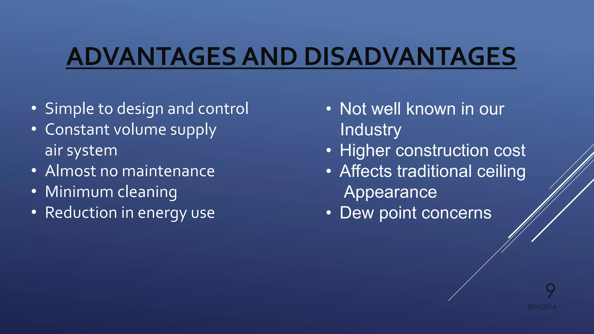 9 
30/9/2014 
ADVANTAGES AND DISADVANTAGES 
• Simple to design and control 
• Constant volume supply 
air system 
• Almost no maintenance 
• Minimum cleaning 
• Reduction in energy use 
• Not well known in our 
Industry 
• Higher construction cost 
• Affects traditional ceiling 
Appearance 
• Dew point concerns 
 