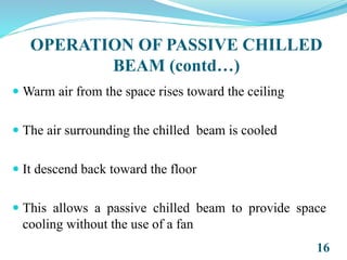  Warm air from the space rises toward the ceiling
 The air surrounding the chilled beam is cooled
 It descend back toward the floor
 This allows a passive chilled beam to provide space
cooling without the use of a fan
16
OPERATION OF PASSIVE CHILLED
BEAM (contd…)
 