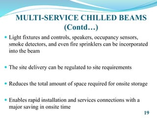 MULTI-SERVICE CHILLED BEAMS
(Contd…)
 Light fixtures and controls, speakers, occupancy sensors,
smoke detectors, and even fire sprinklers can be incorporated
into the beam
 The site delivery can be regulated to site requirements
 Reduces the total amount of space required for onsite storage
 Enables rapid installation and services connections with a
major saving in onsite time
19
 