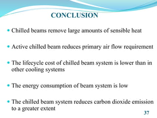 CONCLUSION
 Chilled beams remove large amounts of sensible heat
 Active chilled beam reduces primary air flow requirement
 The lifecycle cost of chilled beam system is lower than in
other cooling systems
 The energy consumption of beam system is low
 The chilled beam system reduces carbon dioxide emission
to a greater extent
37
 