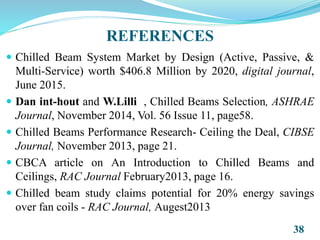 REFERENCES
 Chilled Beam System Market by Design (Active, Passive, &
Multi-Service) worth $406.8 Million by 2020, digital journal,
June 2015.
 Dan int-hout and W.Lilli , Chilled Beams Selection, ASHRAE
Journal, November 2014, Vol. 56 Issue 11, page58.
 Chilled Beams Performance Research- Ceiling the Deal, CIBSE
Journal, November 2013, page 21.
 CBCA article on An Introduction to Chilled Beams and
Ceilings, RAC Journal February2013, page 16.
 Chilled beam study claims potential for 20% energy savings
over fan coils - RAC Journal, Augest2013
38
 