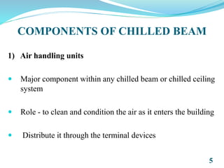 COMPONENTS OF CHILLED BEAM
1) Air handling units
 Major component within any chilled beam or chilled ceiling
system
 Role - to clean and condition the air as it enters the building
 Distribute it through the terminal devices
5
 