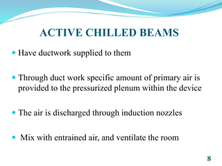ACTIVE CHILLED BEAMS
 Have ductwork supplied to them
 Through duct work specific amount of primary air is
provided to the pressurized plenum within the device
 The air is discharged through induction nozzles
 Mix with entrained air, and ventilate the room
8
 