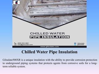 Chilled Water Pipe Insulation
Gilsulate500XR is a unique insulation with the ability to provide corrosion protection
to underground piping systems that protects agents from corrosive soils for a long-
term reliable system.
 