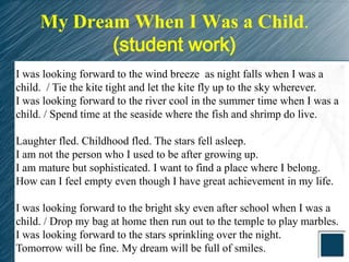 My Dream When I Was a Child.
            (student work)
I was looking forward to the wind breeze as night falls when I was a
child. / Tie the kite tight and let the kite fly up to the sky wherever.
I was looking forward to the river cool in the summer time when I was a
child. / Spend time at the seaside where the fish and shrimp do live.

Laughter fled. Childhood fled. The stars fell asleep.
I am not the person who I used to be after growing up.
I am mature but sophisticated. I want to find a place where I belong.
How can I feel empty even though I have great achievement in my life.

I was looking forward to the bright sky even after school when I was a
child. / Drop my bag at home then run out to the temple to play marbles.
I was looking forward to the stars sprinkling over the night.
Tomorrow will be fine. My dream will be full of smiles.
 