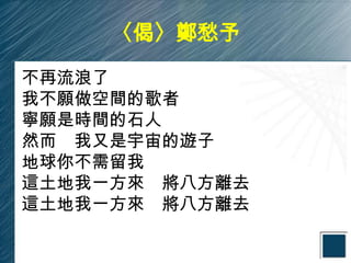 〈偈〉鄭愁予

不再流浪了
我不願做空間的歌者
寧願是時間的石人
然而 我又是宇宙的遊子
地球你不需留我
這土地我一方來 將八方離去
這土地我一方來 將八方離去
 