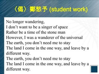 〈偈〉鄭愁予 (student work)
No longer wandering,
I don’t want to be a singer of space
Rather be a time of the stone man
However, I was a wanderer of the universal
The earth, you don’t need me to stay
The land I come in the one way, and leave by a
different way.
The earth, you don’t need me to stay
The land I come in the one way, and leave by a
different way.
 