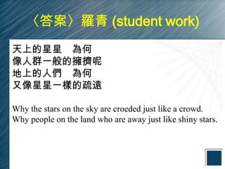 〈答案〉羅青 (student work)
天上的星星 為何
像人群一般的擁擠呢
地上的人們 為何
又像星星一樣的疏遠

Why the stars on the sky are croeded just like a crowd.
Why people on the land who are away just like shiny stars.
 
