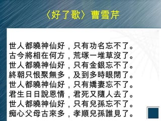 〈好了歌〉曹雪芹


世人都曉神仙好，只有功名忘不了。
古今將相在何方，荒塚一堆草沒了。
世人都曉神仙好，只有金銀忘不了。
終朝只恨聚無多，及到多時眼閉了。
世人都曉神仙好，只有嬌妻忘不了。
君生日日說恩情，君死又隨人去了。
世人都曉神仙好，只有兒孫忘不了。
痴心父母古來多，孝順兒孫誰見了。
 