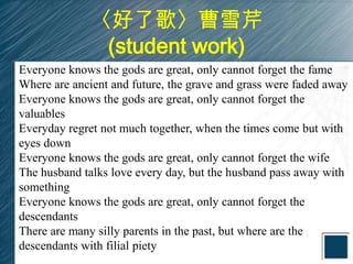 〈好了歌〉曹雪芹
               (student work)
Everyone knows the gods are great, only cannot forget the fame
Where are ancient and future, the grave and grass were faded away
Everyone knows the gods are great, only cannot forget the
valuables
Everyday regret not much together, when the times come but with
eyes down
Everyone knows the gods are great, only cannot forget the wife
The husband talks love every day, but the husband pass away with
something
Everyone knows the gods are great, only cannot forget the
descendants
There are many silly parents in the past, but where are the
descendants with filial piety
 