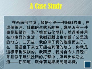 A Case Study

•    在西南部沙漠，頓悟不是一件細緻的事，在
    這個荒涼、壯觀的生態系統裡，幾乎沒有一件
    事是細緻的。為了捨棄石化燃料，並過著使用
    在地產品的生活，我搬到離出生地數千公里遠
    的地方。三天後，我的車子真的離我而去了。
    在一個連坐下來也可能被刺傷的地方，你就是
    這樣學到教訓的。我猜想，我將自令人目瞪口
    呆且似乎無法挽回的打擊中，淬鍊出成功之
    道——你知道，就像前副總統高爾那樣。
 