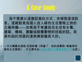 A Case Study
•    我不需要以這麼認真的方式，來領悟這項訊
    息。這絕對是我個人投入綠色生活冒險之旅的
    正確時機——如果我不考慮我完全沒有水電、
    建築、機械、園藝或飼養動物的技能的話。我
    是吃紐約郊區的達美樂披薩長大的。

• （本文轉載自道格‧范恩新書《再會了，我的速霸陸─都會客的
  綠色生活冒險》，中文譯本由久周出版文化事業有限公司出版）
 
