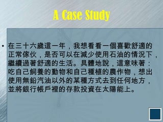 A Case Study

• 在三十六歲這一年，我想看看一個喜歡舒適的
  正常傢伙，是否可以在減少使用石油的情況下，
  繼續過著舒適的生活。具體地說，這意味著：
  吃自己飼養的動物和自己種植的農作物，想出
  使用無鉛汽油以外的某種方式去到任何地方，
  並將銀行帳戶裡的存款投資在太陽能上。
 