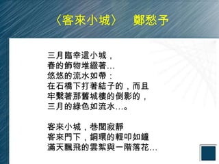 〈客來小城〉 鄭愁予

三月臨幸這小城，
春的飾物堆綴著…
悠悠的流水如帶：
在石橋下打著結子的，而且
牢繫著那舊城樓的倒影的，
三月的綠色如流水…。

客來小城，巷閭寂靜
客來門下，銅環的輕叩如鐘
滿天飄飛的雲絮與一階落花…
 