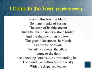 I Come to the Town (student work)
           Glad to this town in March
             So many marks of spring
            The strap of babble stream
      Just like the tie under a stone bridge
         And the shadow of an old town
        The green like stream in March
               I come to the town,
           the silence cover the alleys
                I come to the door,
   the knocking sounds like a resounding bell
       The cloud like cotton full of the sky
             With the dispersed leaves
 
