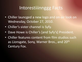 Intorestiiinnggg Facts
• Chiller launcged a new logo and on-air look on
Wednesday, October 27, 2010.
• Chiller’s sister channel is Syfy.
• Dave Howe is Chiller’s [and Syfy’s] President.
• Chiller features content from film studios such
as Lionsgate, Sony, Warner Bros., and 20th
Century Fox.
 