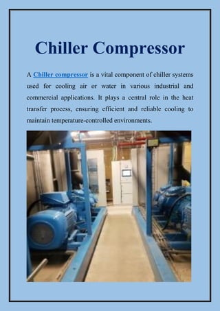Chiller Compressor
A Chiller compressor is a vital component of chiller systems
used for cooling air or water in various industrial and
commercial applications. It plays a central role in the heat
transfer process, ensuring efficient and reliable cooling to
maintain temperature-controlled environments.
 