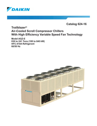 Catalog 624-16
Trailblazer®
Air-Cooled Scroll Compressor Chillers
With High Efficiency Variable Speed Fan Technology
Model AGZ-E
030 to 241 Tons (100 to 840 kW)
HFC-410A Refrigerant
60/50 Hz
 