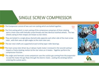 SINGLE SCREW COMPRESSOR
The Compressor consist of two cast iron casting which are bolted together . Stator
rotor
The First casting which is main casting of the compressor comprises of three rotating
parts a main rotor with helically screw threads and two identical toothed wheels . The two
wheels owing to their shapes are known as star rotors.
They are locked in a single phase diametrically opposite each other side of the main screw
rotor , with their axes at right angles to the main rotor axis .
The star rotor shafts are supported at each end by taper roller bearings.
The main screw rotor driven by a 3 phase 2 pole motor ( enclosed in the second casting )
imparts a freely rotating motion to the star rotors as it rotates . Together perform the
compression function .
The single semi hermatic screw compressor uses the suction gas coming from the evaporator
to cool the motor the gas flows through the electric motor , cooling the windings before
entering the suction ports .
 