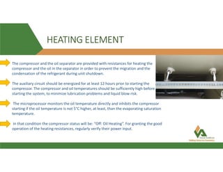 HEATING ELEMENT
The compressor and the oil separator are provided with resistances for heating the
compressor and the oil in the separator in order to prevent the migration and the
condensation of the refrigerant during unit shutdown.
The auxiliary circuit should be energized for at least 12 hours prior to starting the
compressor. The compressor and oil temperatures should be sufficiently high before
starting the system, to minimize lubrication problems and liquid blow risk.
The microprocessor monitors the oil temperature directly and inhibits the compressor
starting if the oil temperature is not 5°C higher, at least, than the evaporating saturation
temperature.
In that condition the compressor status will be: “Off: Oil Heating”. For granting the good
operation of the heating resistances, regularly verify their power input.
 