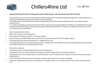 Chillers4hire Ltd
• Seasonal production demands can increase the need for chilled storage - often beyond the boundaries of capacity.
There will also be occasions when critical cooling or chilling equipment fails, leaving perishable goods exposed to rising temperatures, or
causing low temperature production processes to come to a standstill.
The temporary hire solution would be to provide cooling equipment that will maintain temperature within your chilled storage or
production area.
In a nutshell, the temporary cooling system by Chillers4hire, will comprise specially adapted air handling units installed within the space,
connected with flexible hoses to a low temperature glycol chiller(s), located outside. The system is completely automatic and controls
in the same way as an installed one.
System components will include:
• Glycol chiller unit(s) to suit the application
• The required air handling units (AHU) or "chilled air blowers"
• Quick connect pre-insulated flexible hose to interconnect the low temperature AHU's to the glycol chiller(s)
• A food safe glycol fluid, either polypropylene or a vegetable extract one
• Everything needed to install a temporary chiller system is available within the Chillers4hire fleet, we respond quickly and professionally
to emergency situations or to any planned future need.
Chillers4hire comprises:
• A comprehensive and robustly designed fleet of chiller hire equipment
• A design team which can quickly create the right temporary chilled storage solution, also being cost effective
• An installation team which includes Refcom accredited engineers, who are fully trained to install and commission temporary cooling or
chilling systems
• A 24/7 nationwide service team which will provide round the clock support in the event of a breakdown
• A practical and dependable temporary cooling system at competitive rates, from a company which knows a thing or two about chiller
hire.
 
